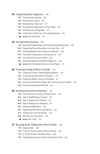 13 Organizing Your Argument 189
13.1 Thinking Like a Reader 189
13.2 Revising Your Frame 190
13.3 Revising Your Argument 191
13.4 Revising the Organization of Your Paper 193
13.5 Checking Your Paragraphs 195
13.6 Letting Your Draft Cool, Then Paraphrasing It 196
★ QUICK TIP: Abstracts 197
14 Incorporating Sources 200
14.1 Quoting, Paraphrasing, and Summarizing Appropriately 200
14.2 Integrating Direct Quotations into Your Text 201
14.3 Showing Readers How Evidence Is Relevant 202
14.4 The Social Importance of Citing Sources 203
14.5 Four Common Citation Styles 204
14.6 Guarding Against Inadvertent Plagiarism 206
★ QUICK TIP: Indicating Citations in Your Paper 211
15 Communicating Evidence Visually 214
15.1 Choosing Visual or Verbal Representations 214
15.2 Choosing the Most Effective Graphic 215
15.3 Designing Tables, Charts, and Graphs 217
15.4 Specific Guidelines for Tables, Bar Charts, and Line Graphs 220
15.5 Communicating Data Ethically 227
16 Introductions and Conclusions 232
16.1 The Common Structure of Introductions 232
16.2 Step 1: Establishing a Context 234
16.3 Step 2: Stating Your Problem 237
16.4 Step 3: Stating Your Response 241
16.5 Setting the Right Pace 242
16.6 Organizing the Whole Introduction 243
16.7 Finding Your First Few Words 244
16.8 Writing Your Conclusion 245
★ QUICK TIP: Titles 247
17 Revising Style: Telling Your Story Clearly 248
17.1 Judging Style 248
17.2 The First Two Principles of Clear Writing 250
17.3 A Third Principle: Old Before New 258
17.4 Choosing between the Active and Passive Voice 260
 
