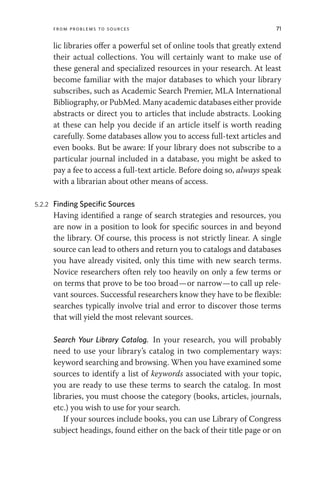 From Problems to Sources 71
lic libraries offer a powerful set of online tools that greatly extend
their actual collections. You will certainly want to make use of
these general and specialized resources in your research. At least
become familiar with the major databases to which your library
subscribes, such as Academic Search Premier, MLA International
Bibliography, or PubMed. Many academic databases either provide
abstracts or direct you to articles that include abstracts. Looking
at these can help you decide if an article itself is worth reading
carefully. Some databases allow you to access full-text articles and
even books. But be aware: If your library does not subscribe to a
particular journal included in a database, you might be asked to
pay a fee to access a full-text article. Before doing so, always speak
with a librarian about other means of access.
5.2.2 Finding Specific Sources
Having identified a range of search strategies and resources, you
are now in a position to look for specific sources in and beyond
the library. Of course, this process is not strictly linear. A single
source can lead to others and return you to catalogs and databases
you have already visited, only this time with new search terms.
Novice researchers often rely too heavily on only a few terms or
on terms that prove to be too broad—or narrow—to call up rele-
vant sources. Successful researchers know they have to be flexible:
searches typically involve trial and error to discover those terms
that will yield the most relevant sources.
Search Your Library Catalog. In your research, you will probably
need to use your library’s catalog in two complementary ways:
keyword searching and browsing. When you have examined some
sources to identify a list of keywords associated with your topic,
you are ready to use these terms to search the catalog. In most
libraries, you must choose the category (books, articles, journals,
etc.) you wish to use for your search.
If your sources include books, you can use Library of Congress
subject headings, found either on the back of their title page or on
 