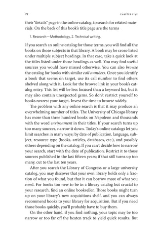 72 chapter five
their “details” page in the online catalog, to search for related mate-
rials. On the back of this book’s title page are the terms
1. Research—Methodology. 2. Technical writing.
If you search an online catalog for those terms, you will find all the
books on those subjects in that library. A book may be cross-listed
under multiple subject headings. In that case, take a quick look at
the titles listed under those headings as well. You may find useful
sources you would have missed otherwise. You can also browse
the catalog for books with similar call numbers. Once you identify
a book that seems on target, use its call number to find others
shelved along with it. Look for the browse link in your book’s cat-
alog entry. This list will be less focused than a keyword list, but it
may also contain unexpected gems. So don’t restrict yourself to
books nearest your target. Invest the time to browse widely.
The problem with any online search is that it may produce an
overwhelming number of titles. The University of Chicago library
has more than three hundred books on Napoleon and thousands
with the word environment in their titles. If your search turns up
too many sources, narrow it down. Today’s online catalogs let you
limit searches in many ways: by date of publication, language, sub-
ject, resource type (books, articles, databases, etc.), and possibly
others depending on the catalog. If you can’t decide how to narrow
your search, start with the date of publication. Restrict it to those
sources published in the last fifteen years; if that still turns up too
many, cut to the last ten years.
After you search the Library of Congress or a large university
catalog, you may discover that your own library holds only a frac-
tion of what you found, but that it can borrow most of what you
need. For books too new to be in a library catalog but crucial to
your research, find an online bookseller. Those books might turn
up on your library’s new acquisitions shelf, and you can always
recommend books to your library for acquisition. But if you need
those books quickly, you’ll probably have to buy them.
On the other hand, if you find nothing, your topic may be too
narrow or too far off the beaten track to yield quick results. But
 