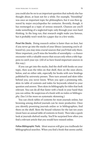 From Problems to Sources 73
you could also be on to an important question that nobody else has
thought about, at least not for a while. For example, “friendship”
was once an important topic for philosophers, but it was then ig-
nored by major encyclopedias for centuries. Recently, though, it
has reemerged as a topic of serious research. Chances are you’ll
make something of a neglected topic only through your own hard
thinking. In the long run, that research might make you famous,
but it probably won’t work for a paper due in a few weeks.
Prowl the Stacks. Doing research online is faster than on foot, but
if you never go into the stacks of your library (assuming you’re al-
lowed to), you may miss crucial sources that you’ll find only there.
More important, you’ll miss the benefits of serendipity—a chance
encounter with a valuable source that occurs only when a title hap-
pens to catch your eye. (All of us have found important sources in
this way.)
If you can get into the stacks, find the shelf with books on your
topic, then scan the titles on that shelf, then on the ones above,
below, and on either side, especially for books with new bindings
published by university presses. Then turn around and skim titles
behind you; you never know. When you spot a promising title,
skim its table of contents and index for keywords related to your
question and answer. Then skim its bibliography for titles that look
relevant. You can do all that faster with a book in your hand than
you can online. Be suspicious of a book with no index or bibliogra-
phy. (See 5.4 for more on systematic skimming.)
You can check tables of contents for most journals online, but
browsing among shelved journals can be more productive. Once
you identify promising journals online or in bibliographies, find
them on the shelf. Skim the bound volumes for the last ten years
(most have an annual table of contents in front). Then take a quick
look at journals shelved nearby. You’ll be surprised how often you
find a relevant article that you would have missed online.
Follow Bibliographic Trails. Most sources will give you trailheads for
bibliographical searches. When you find a book that seems useful,
 