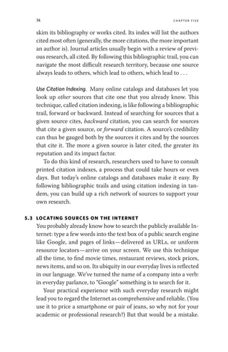 74 chapter five
skim its bibliography or works cited. Its index will list the authors
cited most often (generally, the more citations, the more important
an author is). Journal articles usually begin with a review of previ-
ous research, all cited. By following this bibliographic trail, you can
navigate the most difficult research territory, because one source
always leads to others, which lead to others, which lead to . . .
Use Citation Indexing. Many online catalogs and databases let you
look up other sources that cite one that you already know. This
technique, called citation indexing, is like following a bibliographic
trail, forward or backward. Instead of searching for sources that a
given source cites, backward citation, you can search for sources
that cite a given source, or forward citation. A source’s credibility
can thus be gauged both by the sources it cites and by the sources
that cite it. The more a given source is later cited, the greater its
reputation and its impact factor.
To do this kind of research, researchers used to have to consult
printed citation indexes, a process that could take hours or even
days. But today’s online catalogs and databases make it easy. By
following bibliographic trails and using citation indexing in tan-
dem, you can build up a rich network of sources to support your
own research.
5.3 LOCATING SOURCES ON THE INTERNET
You probably already know how to search the publicly available In-
ternet: type a few words into the text box of a public search engine
like Google, and pages of links—delivered as URLs, or uniform
resource locators—arrive on your screen. We use this technique
all the time, to find movie times, restaurant reviews, stock prices,
news items, and so on. Its ubiquity in our everyday lives is reflected
in our language. We’ve turned the name of a company into a verb:
in everyday parlance, to “Google” something is to search for it.
Your practical experience with such everyday research might
lead you to regard the Internet as comprehensive and reliable. (You
use it to price a smartphone or pair of jeans, so why not for your
academic or professional research?) But that would be a mistake.
 