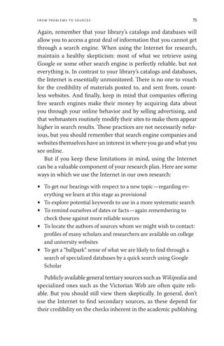From Problems to Sources 75
Again, remember that your library’s catalogs and databases will
allow you to access a great deal of information that you cannot get
through a search engine. When using the Internet for research,
maintain a healthy skepticism: most of what we retrieve using
Google or some other search engine is perfectly reliable, but not
everything is. In contrast to your library’s catalogs and databases,
the Internet is essentially unmonitored. There is no one to vouch
for the credibility of materials posted to, and sent from, count-
less websites. And finally, keep in mind that companies offering
free search engines make their money by acquiring data about
you through your online behavior and by selling advertising, and
that webmasters routinely modify their sites to make them appear
higher in search results. These practices are not necessarily nefar-
ious, but you should remember that search engine companies and
websites themselves have an interest in where you go and what you
see online.
But if you keep these limitations in mind, using the Internet
can be a valuable component of your research plan. Here are some
ways in which we use the Internet in our own research:
• To get our bearings with respect to a new topic—regarding ev-
erything we learn at this stage as provisional
• To explore potential keywords to use in a more systematic search
• To remind ourselves of dates or facts—again remembering to
check these against more reliable sources
• To locate the authors of sources whom we might wish to contact:
profiles of many scholars and researchers are available on college
and university websites
• To get a “ballpark” sense of what we are likely to find through a
search of specialized databases by a quick search using Google
Scholar
Publicly available general tertiary sources such as Wikipedia and
specialized ones such as the Victorian Web are often quite reli-
able. But you should still view them skeptically. In general, don’t
use the Internet to find secondary sources, as these depend for
their credibility on the checks inherent in the academic publishing
 