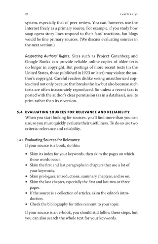 76 chapter five
system, especially that of peer review. You can, however, use the
Internet freely as a primary source. For example, if you study how
soap opera story lines respond to their fans’ reactions, fan blogs
would be fine primary sources. (We discuss evaluating sources in
the next section.)
Respecting Authors’ Rights. Sites such as Project Gutenberg and
Google Books can provide reliable online copies of older texts
no longer in copyright. But postings of more recent texts (in the
United States, those published in 1923 or later) may violate the au-
thor’s copyright. Careful readers dislike seeing unauthorized cop-
ies cited not only because that breaks the law but also because such
texts are often inaccurately reproduced. So unless a recent text is
posted with the author’s clear permission (as in a database), use its
print rather than its e-version.
5.4 EVALUATING SOURCES FOR RELEVANCE AND RELIABILITY
When you start looking for sources, you’ll find more than you can
use, so you must quickly evaluate their usefulness. To do so use two
criteria: relevance and reliability.
5.4.1 Evaluating Sources for Relevance
If your source is a book, do this:
• Skim its index for your keywords, then skim the pages on which
those words occur.
• Skim the first and last paragraphs in chapters that use a lot of
your keywords.
• Skim prologues, introductions, summary chapters, and so on.
• Skim the last chapter, especially the first and last two or three
pages.
• If the source is a collection of articles, skim the editor’s intro-
duction.
• Check the bibliography for titles relevant to your topic.
If your source is an e-book, you should still follow these steps, but
you can also search the whole text for your keywords.
 