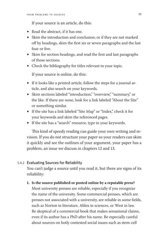 From Problems to Sources 77
If your source is an article, do this:
• Read the abstract, if it has one.
• Skim the introduction and conclusion; or if they are not marked
off by headings, skim the first six or seven paragraphs and the last
four or five.
• Skim for section headings, and read the first and last paragraphs
of those sections.
• Check the bibliography for titles relevant to your topic.
If your source is online, do this:
• If it looks like a printed article, follow the steps for a journal ar-
ticle, and also search on your keywords.
• Skim sections labeled “introduction,” “overview,” “summary,” or
the like. If there are none, look for a link labeled “About the Site”
or something similar.
• If the site has a link labeled “Site Map” or “Index,” check it for
your keywords and skim the referenced pages.
• If the site has a “search” resource, type in your keywords.
This kind of speedy reading can guide your own writing and re-
vision. If you do not structure your paper so your readers can skim
it quickly and see the outlines of your argument, your paper has a
problem, an issue we discuss in chapters 12 and 13.
5.4.2 Evaluating Sources for Reliability
You can’t judge a source until you read it, but there are signs of its
reliability:
1. Is the source published or posted online by a reputable press?
Most university presses are reliable, especially if you recognize
the name of the university. Some commercial presses, which are
presses not associated with a university, are reliable in some fields,
such as Norton in literature, Ablex in sciences, or West in law.
Be skeptical of a commercial book that makes sensational claims,
even if its author has a PhD after his name. Be especially careful
about sources on hotly contested social issues such as stem-cell
 