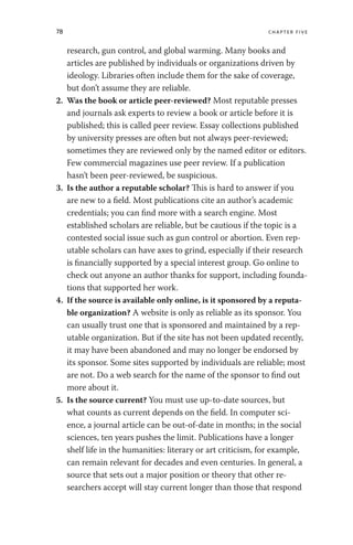 78 chapter five
research, gun control, and global warming. Many books and
articles are published by individuals or organizations driven by
ideology. Libraries often include them for the sake of coverage,
but don’t assume they are reliable.
2. Was the book or article peer-reviewed? Most reputable presses
and journals ask experts to review a book or article before it is
published; this is called peer review. Essay collections published
by university presses are often but not always peer-reviewed;
sometimes they are reviewed only by the named editor or editors.
Few commercial magazines use peer review. If a publication
hasn’t been peer-reviewed, be suspicious.
3. Is the author a reputable scholar? This is hard to answer if you
are new to a field. Most publications cite an author’s academic
credentials; you can find more with a search engine. Most
established scholars are reliable, but be cautious if the topic is a
contested social issue such as gun control or abortion. Even rep-
utable scholars can have axes to grind, especially if their research
is financially supported by a special interest group. Go online to
check out anyone an author thanks for support, including founda-
tions that supported her work.
4. If the source is available only online, is it sponsored by a reputa-
ble organization? A website is only as reliable as its sponsor. You
can usually trust one that is sponsored and maintained by a rep-
utable organization. But if the site has not been updated recently,
it may have been abandoned and may no longer be endorsed by
its sponsor. Some sites supported by individuals are reliable; most
are not. Do a web search for the name of the sponsor to find out
more about it.
5. Is the source current? You must use up-to-date sources, but
what counts as current depends on the field. In computer sci-
ence, a journal article can be out-of-date in months; in the social
sciences, ten years pushes the limit. Publications have a longer
shelf life in the humanities: literary or art criticism, for example,
can remain relevant for decades and even centuries. In general, a
source that sets out a major position or theory that other re-
searchers accept will stay current longer than those that respond
 