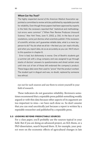 80 chapter five
eye out for such sources and use them to orient yourself in your
field of research.
These indicators do not guarantee reliability. Reviewers some-
times recommend that a reputable press publish something weakly
argued or with thin data because other aspects of its argument are
too important to miss—we have each done so. So don’t assume
that you can read uncritically just because a report is written by a
reputable researcher and published by a reputable press.
5.5 LOOKING BEYOND PREDICTABLE SOURCES
For a class paper, you’ll probably use the sources typical in your
field. But if you are doing an advanced project, an MA thesis, or a
PhD dissertation, search beyond them. If, for example, your proj-
ect were on the economic effects of agricultural changes in late
Whom Can You Trust?
The highly respected Journal of the American Medical Association ap-
pointed a committee to review articles published by reputable journals
for reliability. Even though those papers had been approved by experts
in the field, the reviewers reported that “statistical and methodolog-
ical errors were common” (“When Peer Review Produces Unsound
Science,” New York Times, June 11, 2002, p. D6). In the face of such
revelations, some just dismiss what scientists publish: if the reviewers
of scientific articles can’t guarantee reliable data, what is a mere lay-
person to do? You do what we all do—the best you can: read critically,
and when you report data, do so as accurately as you can. We’ll return
to this question in chapter 8.
Error is bad, but dishonesty is worse. One of Booth’s students got
a summer job with a drug company and was assigned to go through
stacks of doctors’ answers to questionnaires and shred certain ones
until nine out of ten of those left endorsed the company’s product.
These bogus data were then used to “prove” that the product worked.
The student quit in disgust and was, no doubt, replaced by someone
less ethical.
 