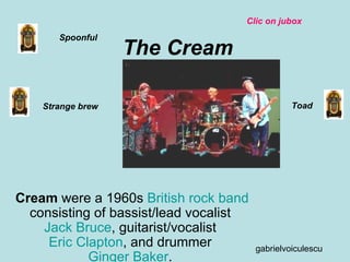 The Cream Cream  were a 1960s  British   rock   band  consisting of bassist/lead vocalist  Jack Bruce , guitarist/vocalist  Eric Clapton , and drummer  Ginger Baker .  Spoonful Toad Strange brew Clic on jubox gabrielvoiculescu 