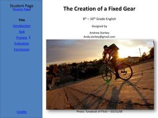 Student Page
 [Teacher Page]   The Creation of a Fixed Gear
     Title                  8th – 10th Grade English
 Introduction                      Designed by
     Task                       Andrew Starkey
   Process 2                Andy.starkey@gmail.com

  Evaluation
  Conclusion




    Credits            Photo: Tunaboat of Flickr – 03/31/08
 