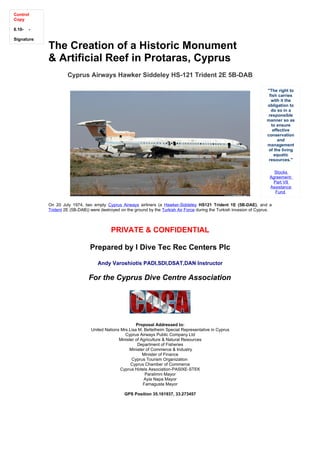 Control
Copy

6.10-   -

Signature:
             The Creation of a Historic Monument
             & Artificial Reef in Protaras, Cyprus
                      Cyprus Airways Hawker Siddeley HS-121 Trident 2E 5B-DAB

                                                                                                                           "The right to
                                                                                                                            fish carries
                                                                                                                             with it the
                                                                                                                           obligation to
                                                                                                                             do so in a
                                                                                                                            responsible
                                                                                                                           manner so as
                                                                                                                             to ensure
                                                                                                                              effective
                                                                                                                           conservation
                                                                                                                                 and
                                                                                                                           management
                                                                                                                            of the living
                                                                                                                               aquatic
                                                                                                                            resources."

                                                                                                                              Stocks
                                                                                                                            Agreement:
                                                                                                                             Part VII
                                                                                                                            Assistance
                                                                                                                              Fund

             On 20 July 1974, two empty Cyprus Airways airliners (a Hawker-Siddeley HS121 Trident 1E (5B-DAE), and a
             Trident 2E (5B-DAB)) were destroyed on the ground by the Turkish Air Force during the Turkish invasion of Cyprus.



                                            PRIVATE & CONFIDENTIAL

                                  Prepared by I Dive Tec Rec Centers Plc

                                     Andy Varoshiotis PADI,SDI,DSAT,DAN Instructor

                                 For the Cyprus Dive Centre Association




                                                         Proposal Addressed to:
                                  United Nations Mrs.Lisa M. Bettelheim Special Representative in Cyprus
                                                   Cyprus Airways Public Company Ltd
                                                Minister of Agriculture & Natural Resources
                                                          Department of Fisheries
                                                     Minister of Commerce & Industry
                                                             Minister of Finance
                                                       Cyprus Tourism Organization
                                                      Cyprus Chamber of Commerce
                                                 Cyprus Hotels Association-PASIXE-STEK
                                                              Paralimni Mayor
                                                             Ayia Napa Mayor
                                                             Famagusta Mayor

                                                   GPS Position 35.161937, 33.273457
 