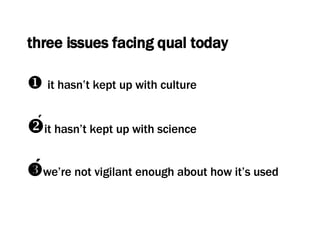 three issues facing qual today    it hasn’t kept up with culture  it hasn’t kept up with science  we’re not vigilant enough about how it’s used 