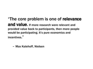 “ The core problem is one of  relevance and value .   If more research were relevant and provided value back to participants, then more people would be participating. It’s pure economics and incentives .”  Max Kalehoff, Nielsen 