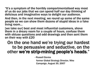 “ It’s a symptom of the horribly compartmentalised way most of us do our jobs that we can spend half our day thinking of delicious and imaginative ways to delight our audience.  And then, in the next meeting, we round up some of the same people so we can show them dozens of stupid ideas in a fake living room…  [we take our] best and most influential customers, shove them in a dreary room for a couple of hours, confuse them with obtuse questions and odd drawings and then sent them on their way with £20  On the one hand we’re trying our hardest to be persuasive and seductive, on the other  we’re strip-mining people’s heads .”   - Russell Davies   former Global Strategy Director, Nike   Campaign, August 30, 2007 