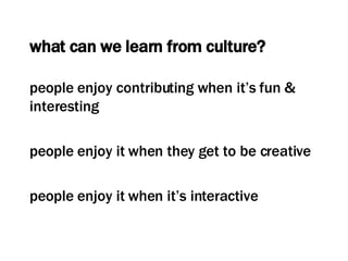 what can we learn from culture? people enjoy contributing when it’s fun & interesting people enjoy it when they get to be creative people enjoy it when it’s interactive 