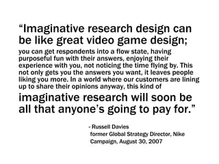“ Imaginative research design can be like great video game design;   you can get respondents into a flow state, having purposeful fun with their answers, enjoying their experience with you, not noticing the time flying by. This not only gets you the answers you want, it leaves people liking you more. In a world where our customers are lining up to share their opinions anyway, this kind of  imaginative research will soon be all that anyone’s going to pay for.”     - Russell Davies   former Global Strategy Director, Nike   Campaign, August 30, 2007 