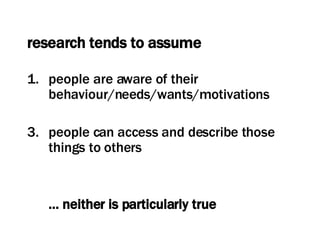 research tends to assume people are aware of their behaviour/needs/wants/motivations people can access and describe those things to others …  neither is particularly true 