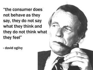 “ the consumer does not behave as they say, they do not say what they think and they do not think what they feel” - david ogilvy 