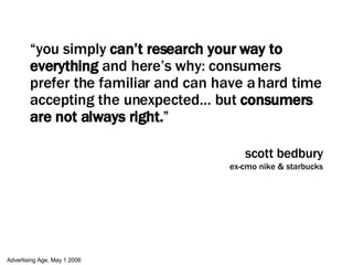 “ you simply  can’t research your way to everything  and here’s why: consumers prefer the familiar and can have a hard time accepting the unexpected… but  consumers are not always right. ” scott bedbury ex-cmo nike & starbucks Advertising Age, May 1 2006 