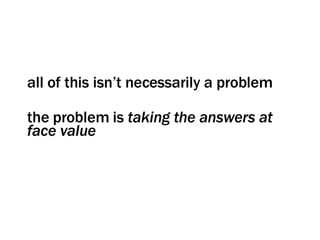 all of this isn’t necessarily a problem the problem is  taking the answers at face value 