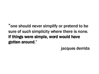 “ one should never simplify or pretend to be sure of such simplicity where there is none.  if things were simple, word would have gotten around .” jacques derrida  