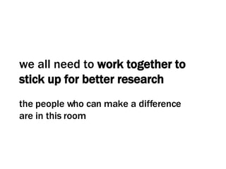 we all need to  work together to stick up for better research the people who can make a difference are in this room 