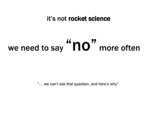 we need to say  “no”  more often it’s not  rocket science “… we can’t ask that question, and here’s why” 