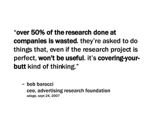 “ over 50% of the research done at companies is wasted . they’re asked to do things that, even if the research project is perfect,  won't be useful . it’s  covering-your-butt  kind of thinking.” bob barocci ceo, advertising research foundation adage, sept 24, 2007 