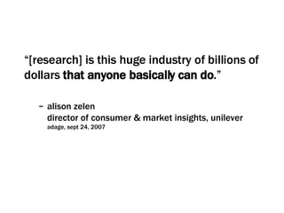 “ [research] is this huge industry of billions of dollars  that anyone basically can do .” alison zelen director of consumer & market insights, unilever  adage, sept 24, 2007 