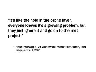 “ it’s like the hole in the ozone layer.  everyone knows it’s a growing problem . but they just ignore it and go on to the next project.”  shari morwood, vp-worldwide market research, ibm adage, october 2, 2006 