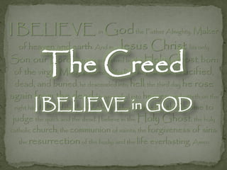 I BELIEVE in God the Father Almighty, Maker
  of heaven and earth: And in Jesus              Christ his only
           The Creed
Son, our Lord; who was conceived by the Holy Ghost, born
 of the virgin Mary, suffered under Pontius Pilate, was crucified,
 dead, and buried; he descended into hell; the third day he rose
again from the dead; he ascended into heaven, and sitteth on the
        I BELIEVE in GOD to
 right hand of God the Father Almighty; from thence he
                      shall come
 judge the quick and the dead. I believe in the Holy Ghost; the holy
catholic church; the communion of saints; the forgiveness of sins;
   the resurrection of the body; and the life everlasting. Amen
 