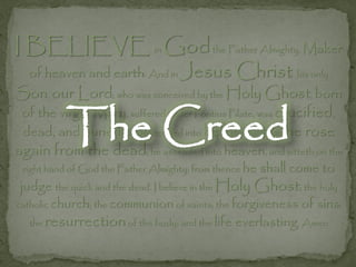 I BELIEVE in Godthe Father Almighty, Maker
  of heaven and earth: And in Jesus              Christ his only
Son, our Lord; who was conceived by the Holy Ghost, born

           The Creed
 of the virgin Mary, suffered under Pontius Pilate, was crucified,
 dead, and buried; he descended into hell; the third day he rose
again from the dead; he ascended into heaven, and sitteth on the
 right hand of God the Father Almighty; from thence he   shall come to
 judge the quick and the dead. I believe in the Holy Ghost; the holy
catholic church; the communion of saints; the forgiveness of sins;
   the resurrection of the body; and the life everlasting. Amen
 