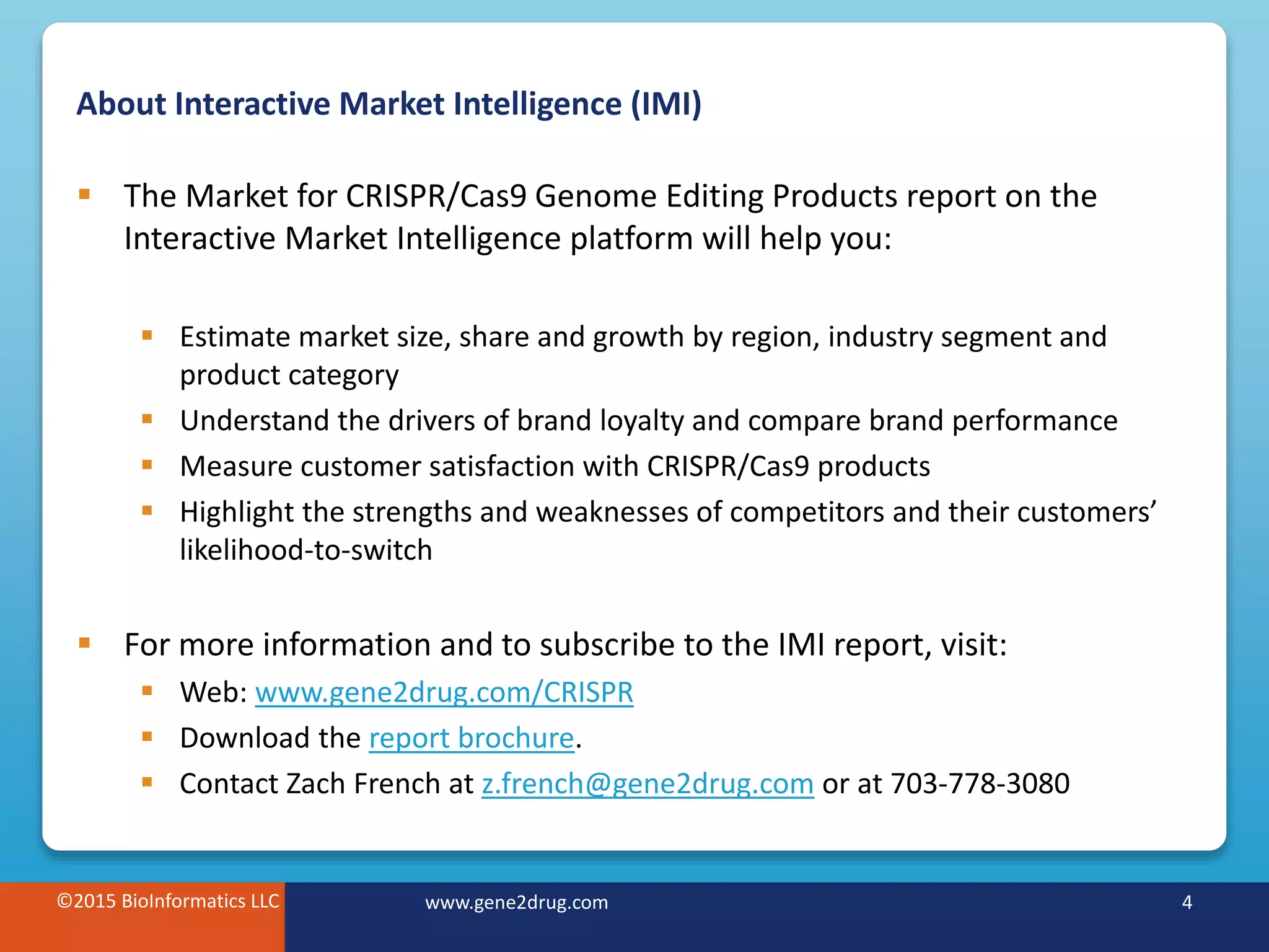 ©2015 BioInformatics LLC www.gene2drug.com 4
About Interactive Market Intelligence (IMI)
 The Market for CRISPR/Cas9 Genome Editing Products report on the
Interactive Market Intelligence platform will help you:
 Estimate market size, share and growth by region, industry segment and
product category
 Understand the drivers of brand loyalty and compare brand performance
 Measure customer satisfaction with CRISPR/Cas9 products
 Highlight the strengths and weaknesses of competitors and their customers’
likelihood-to-switch
 For more information and to subscribe to the IMI report, visit:
 Web: www.gene2drug.com/CRISPR
 Download the report brochure.
 Contact Zach French at z.french@gene2drug.com or at 703-778-3080
©2015 BioInformatics LLC www.gene2drug.com 4
 
