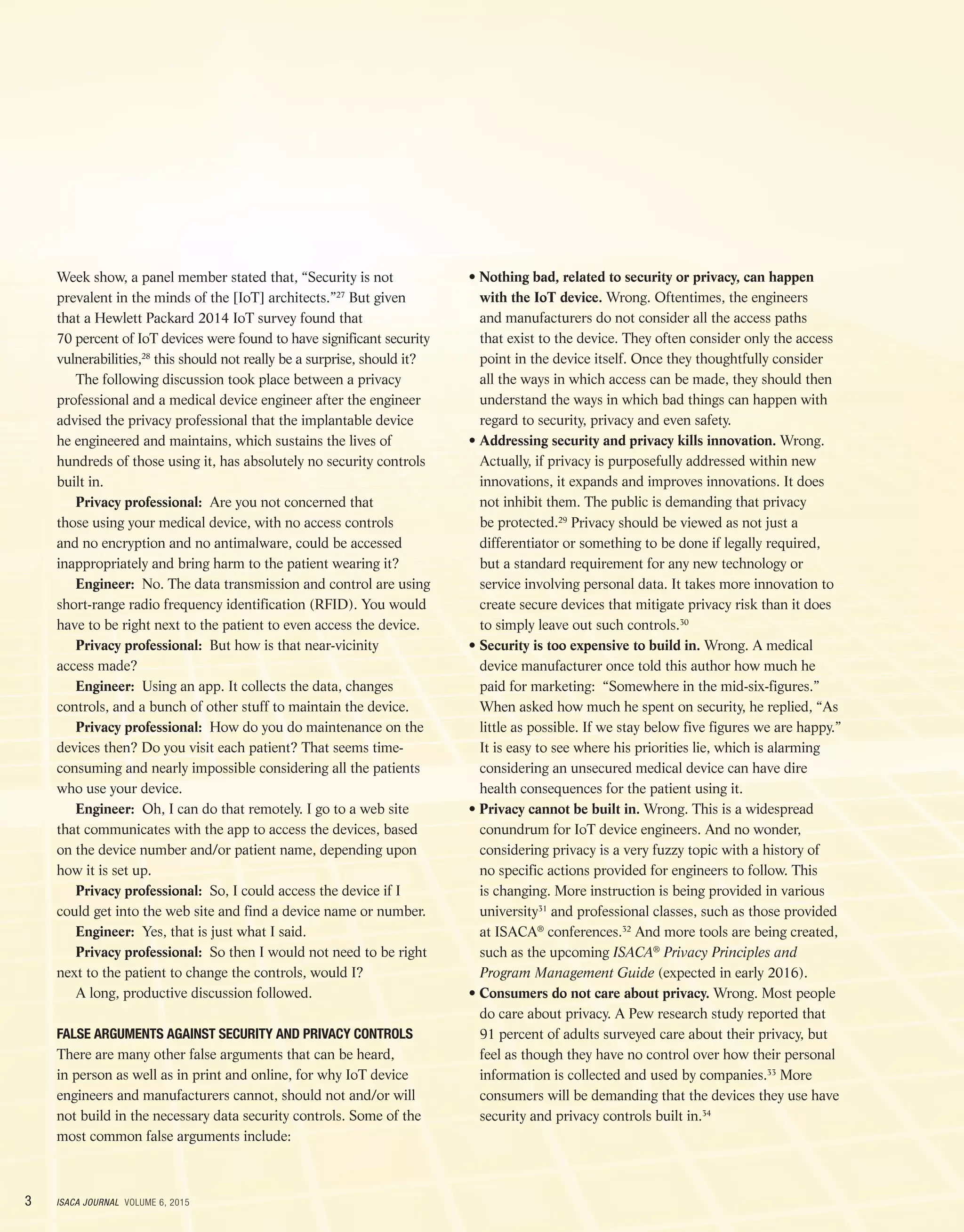 3 ISACA JOURNAL VOLUME 6, 2015
Week show, a panel member stated that, “Security is not
prevalent in the minds of the [IoT] architects.”27
But given
that a Hewlett Packard 2014 IoT survey found that
70 percent of IoT devices were found to have significant security
vulnerabilities,28
this should not really be a surprise, should it?
The following discussion took place between a privacy
professional and a medical device engineer after the engineer
advised the privacy professional that the implantable device
he engineered and maintains, which sustains the lives of
hundreds of those using it, has absolutely no security controls
built in.
Privacy professional: Are you not concerned that
those using your medical device, with no access controls
and no encryption and no antimalware, could be accessed
inappropriately and bring harm to the patient wearing it?
Engineer: No. The data transmission and control are using
short-range radio frequency identification (RFID). You would
have to be right next to the patient to even access the device.
Privacy professional: But how is that near-vicinity
access made?
Engineer: Using an app. It collects the data, changes
controls, and a bunch of other stuff to maintain the device.
Privacy professional: How do you do maintenance on the
devices then? Do you visit each patient? That seems time-
consuming and nearly impossible considering all the patients
who use your device.
Engineer: Oh, I can do that remotely. I go to a web site
that communicates with the app to access the devices, based
on the device number and/or patient name, depending upon
how it is set up.
Privacy professional: So, I could access the device if I
could get into the web site and find a device name or number.
Engineer: Yes, that is just what I said.
Privacy professional: So then I would not need to be right
next to the patient to change the controls, would I?
A long, productive discussion followed.
FALSE ARGUMENTS AGAINST SECURITY AND PRIVACY CONTROLS
There are many other false arguments that can be heard,
in person as well as in print and online, for why IoT device
engineers and manufacturers cannot, should not and/or will
not build in the necessary data security controls. Some of the
most common false arguments include:
• Nothing bad, related to security or privacy, can happen
with the IoT device. Wrong. Oftentimes, the engineers
and manufacturers do not consider all the access paths
that exist to the device. They often consider only the access
point in the device itself. Once they thoughtfully consider
all the ways in which access can be made, they should then
understand the ways in which bad things can happen with
regard to security, privacy and even safety.
• Addressing security and privacy kills innovation. Wrong.
Actually, if privacy is purposefully addressed within new
innovations, it expands and improves innovations. It does
not inhibit them. The public is demanding that privacy
be protected.29
Privacy should be viewed as not just a
differentiator or something to be done if legally required,
but a standard requirement for any new technology or
service involving personal data. It takes more innovation to
create secure devices that mitigate privacy risk than it does
to simply leave out such controls.30
• Security is too expensive to build in. Wrong. A medical
device manufacturer once told this author how much he
paid for marketing: “Somewhere in the mid-six-figures.”
When asked how much he spent on security, he replied, “As
little as possible. If we stay below five figures we are happy.”
It is easy to see where his priorities lie, which is alarming
considering an unsecured medical device can have dire
health consequences for the patient using it.
• Privacy cannot be built in. Wrong. This is a widespread
conundrum for IoT device engineers. And no wonder,
considering privacy is a very fuzzy topic with a history of
no specific actions provided for engineers to follow. This
is changing. More instruction is being provided in various
university31
and professional classes, such as those provided
at ISACA®
conferences.32
And more tools are being created,
such as the upcoming ISACA®
Privacy Principles and
Program Management Guide (expected in early 2016).
• Consumers do not care about privacy. Wrong. Most people
do care about privacy. A Pew research study reported that
91 percent of adults surveyed care about their privacy, but
feel as though they have no control over how their personal
information is collected and used by companies.33
More
consumers will be demanding that the devices they use have
security and privacy controls built in.34
 