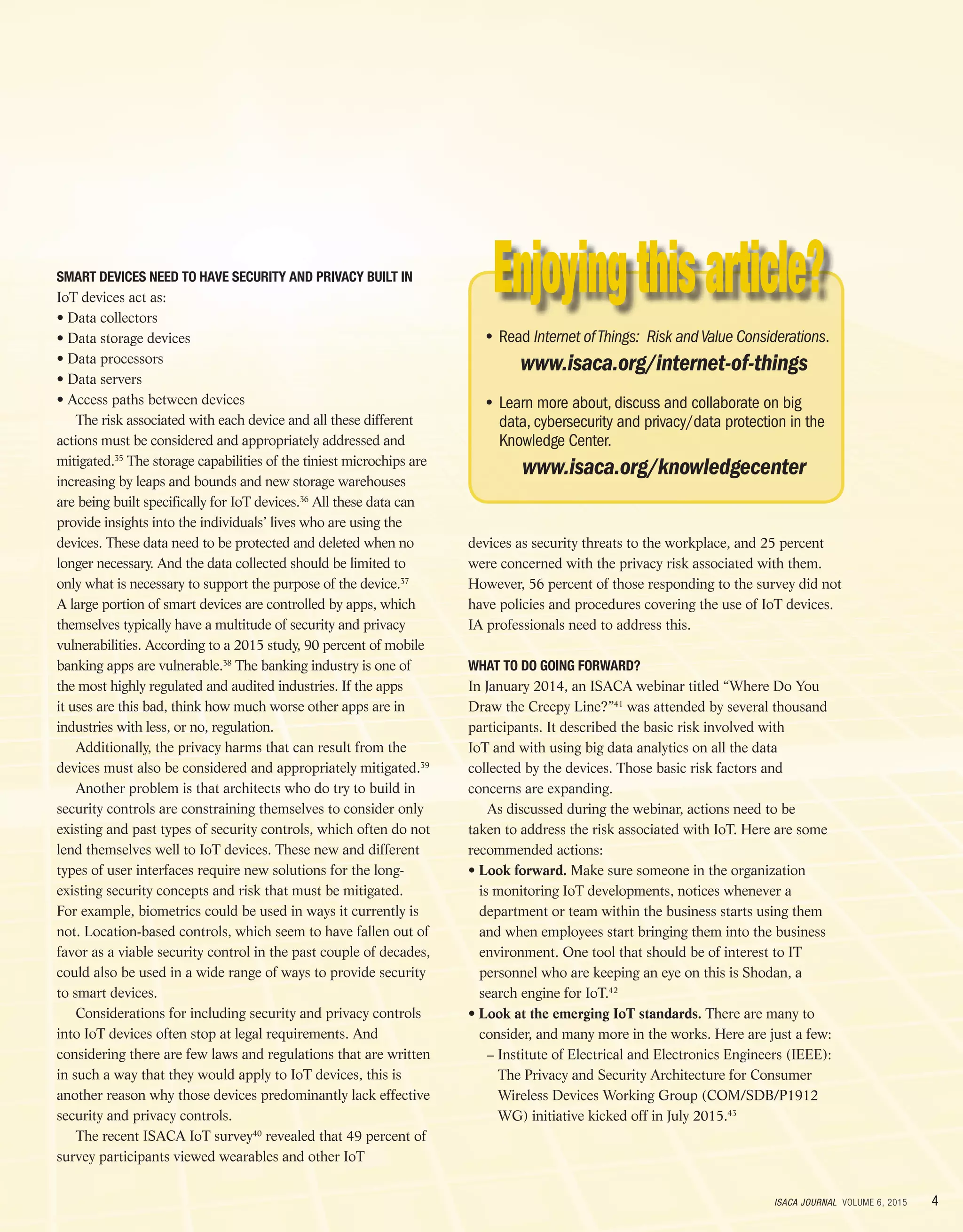 4ISACA JOURNAL VOLUME 6, 2015
SMART DEVICES NEED TO HAVE SECURITY AND PRIVACY BUILT IN
IoT devices act as:
• Data collectors
• Data storage devices
• Data processors
• Data servers
• Access paths between devices
The risk associated with each device and all these different
actions must be considered and appropriately addressed and
mitigated.35
The storage capabilities of the tiniest microchips are
increasing by leaps and bounds and new storage warehouses
are being built specifically for IoT devices.36
All these data can
provide insights into the individuals’ lives who are using the
devices. These data need to be protected and deleted when no
longer necessary. And the data collected should be limited to
only what is necessary to support the purpose of the device.37
A large portion of smart devices are controlled by apps, which
themselves typically have a multitude of security and privacy
vulnerabilities. According to a 2015 study, 90 percent of mobile
banking apps are vulnerable.38
The banking industry is one of
the most highly regulated and audited industries. If the apps
it uses are this bad, think how much worse other apps are in
industries with less, or no, regulation.
Additionally, the privacy harms that can result from the
devices must also be considered and appropriately mitigated.39
Another problem is that architects who do try to build in
security controls are constraining themselves to consider only
existing and past types of security controls, which often do not
lend themselves well to IoT devices. These new and different
types of user interfaces require new solutions for the long-
existing security concepts and risk that must be mitigated.
For example, biometrics could be used in ways it currently is
not. Location-based controls, which seem to have fallen out of
favor as a viable security control in the past couple of decades,
could also be used in a wide range of ways to provide security
to smart devices.
Considerations for including security and privacy controls
into IoT devices often stop at legal requirements. And
considering there are few laws and regulations that are written
in such a way that they would apply to IoT devices, this is
another reason why those devices predominantly lack effective
security and privacy controls.
The recent ISACA IoT survey40
revealed that 49 percent of
survey participants viewed wearables and other IoT
devices as security threats to the workplace, and 25 percent
were concerned with the privacy risk associated with them.
However, 56 percent of those responding to the survey did not
have policies and procedures covering the use of IoT devices.
IA professionals need to address this.
WHAT TO DO GOING FORWARD?
In January 2014, an ISACA webinar titled “Where Do You
Draw the Creepy Line?”41
was attended by several thousand
participants. It described the basic risk involved with
IoT and with using big data analytics on all the data
collected by the devices. Those basic risk factors and
concerns are expanding.
As discussed during the webinar, actions need to be
taken to address the risk associated with IoT. Here are some
recommended actions:
• Look forward. Make sure someone in the organization
is monitoring IoT developments, notices whenever a
department or team within the business starts using them
and when employees start bringing them into the business
environment. One tool that should be of interest to IT
personnel who are keeping an eye on this is Shodan, a
search engine for IoT.42
• Look at the emerging IoT standards. There are many to
consider, and many more in the works. Here are just a few:
	 – Institute of Electrical and Electronics Engineers (IEEE):
The Privacy and Security Architecture for Consumer
Wireless Devices Working Group (COM/SDB/P1912
WG) initiative kicked off in July 2015.43
• Read Internet ofThings: Risk andValue Considerations.
www.isaca.org/internet-of-things
• Learn more about, discuss and collaborate on big
data, cybersecurity and privacy/data protection in the
Knowledge Center.
www.isaca.org/knowledgecenter
 