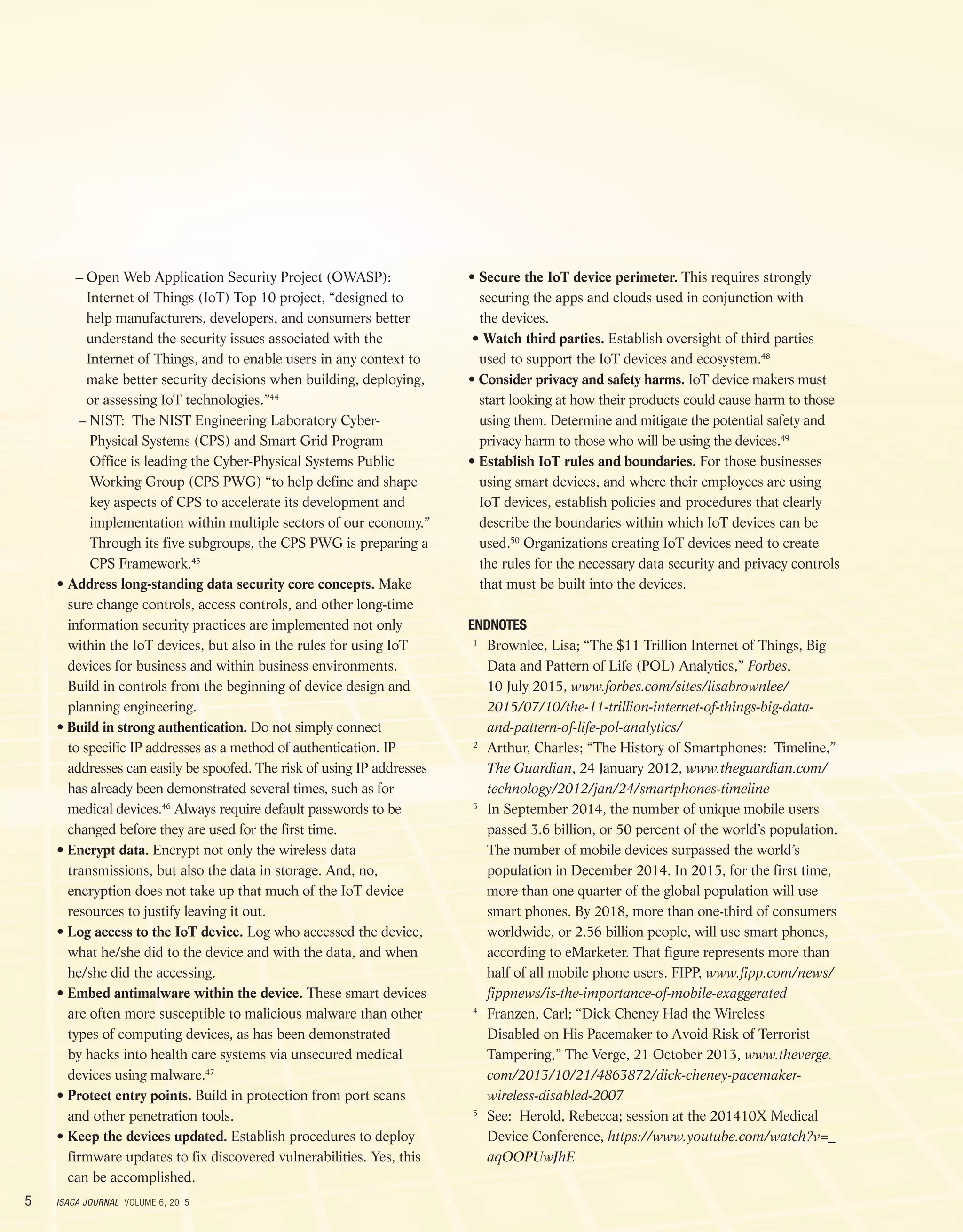5 ISACA JOURNAL VOLUME 6, 2015
	 – Open Web Application Security Project (OWASP):
Internet of Things (IoT) Top 10 project, “designed to
help manufacturers, developers, and consumers better
understand the security issues associated with the
Internet of Things, and to enable users in any context to
make better security decisions when building, deploying,
or assessing IoT technologies.”44
	– NIST: The NIST Engineering Laboratory Cyber-
Physical Systems (CPS) and Smart Grid Program
Office is leading the Cyber-Physical Systems Public
Working Group (CPS PWG) “to help define and shape
key aspects of CPS to accelerate its development and
implementation within multiple sectors of our economy.”
Through its five subgroups, the CPS PWG is preparing a
CPS Framework.45
• Address long-standing data security core concepts. Make
sure change controls, access controls, and other long-time
information security practices are implemented not only
within the IoT devices, but also in the rules for using IoT
devices for business and within business environments.
Build in controls from the beginning of device design and
planning engineering.
• Build in strong authentication. Do not simply connect
to specific IP addresses as a method of authentication. IP
addresses can easily be spoofed. The risk of using IP addresses
has already been demonstrated several times, such as for
medical devices.46
Always require default passwords to be
changed before they are used for the first time.
• Encrypt data. Encrypt not only the wireless data
transmissions, but also the data in storage. And, no,
encryption does not take up that much of the IoT device
resources to justify leaving it out.
• Log access to the IoT device. Log who accessed the device,
what he/she did to the device and with the data, and when
he/she did the accessing.
• Embed antimalware within the device. These smart devices
are often more susceptible to malicious malware than other
types of computing devices, as has been demonstrated
by hacks into health care systems via unsecured medical
devices using malware.47
• Protect entry points. Build in protection from port scans
and other penetration tools.
• Keep the devices updated. Establish procedures to deploy
firmware updates to fix discovered vulnerabilities. Yes, this
can be accomplished.
• Secure the IoT device perimeter. This requires strongly
securing the apps and clouds used in conjunction with
the devices.
• Watch third parties. Establish oversight of third parties
used to support the IoT devices and ecosystem.48
• Consider privacy and safety harms. IoT device makers must
start looking at how their products could cause harm to those
using them. Determine and mitigate the potential safety and
privacy harm to those who will be using the devices.49
• Establish IoT rules and boundaries. For those businesses
using smart devices, and where their employees are using
IoT devices, establish policies and procedures that clearly
describe the boundaries within which IoT devices can be
used.50
Organizations creating IoT devices need to create
the rules for the necessary data security and privacy controls
that must be built into the devices.
ENDNOTES
	1
	Brownlee, Lisa; “The $11 Trillion Internet of Things, Big
Data and Pattern of Life (POL) Analytics,” Forbes,
10 July 2015, www.forbes.com/sites/lisabrownlee/
2015/07/10/the-11-trillion-internet-of-things-big-data-
and-pattern-of-life-pol-analytics/
	2
	Arthur, Charles; “The History of Smartphones: Timeline,”
The Guardian, 24 January 2012, www.theguardian.com/
technology/2012/jan/24/smartphones-timeline
	3
	In September 2014, the number of unique mobile users
passed 3.6 billion, or 50 percent of the world’s population.
The number of mobile devices surpassed the world’s
population in December 2014. In 2015, for the first time,
more than one quarter of the global population will use
smart phones. By 2018, more than one-third of consumers
worldwide, or 2.56 billion people, will use smart phones,
according to eMarketer. That figure represents more than
half of all mobile phone users. FIPP, www.fipp.com/news/
fippnews/is-the-importance-of-mobile-exaggerated
	4
	Franzen, Carl; “Dick Cheney Had the Wireless
Disabled on His Pacemaker to Avoid Risk of Terrorist
Tampering,” The Verge, 21 October 2013, www.theverge.
com/2013/10/21/4863872/dick-cheney-pacemaker-
wireless-disabled-2007
	5
	See: Herold, Rebecca; session at the 201410X Medical
Device Conference, https://www.youtube.com/watch?v=_
aqOOPUwJhE
 