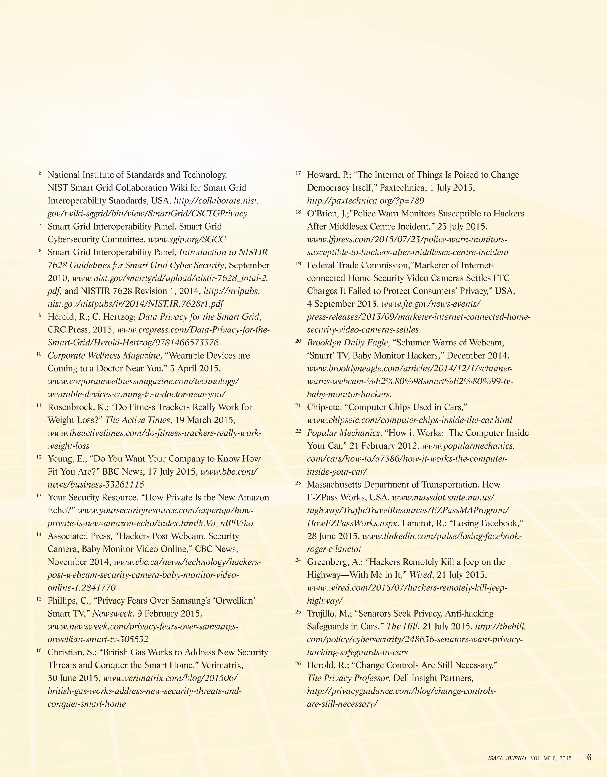 6ISACA JOURNAL VOLUME 6, 2015
	6
	National Institute of Standards and Technology,
NIST Smart Grid Collaboration Wiki for Smart Grid
Interoperability Standards, USA, http://collaborate.nist.
gov/twiki-sggrid/bin/view/SmartGrid/CSCTGPrivacy
	7
	Smart Grid Interoperability Panel, Smart Grid
Cybersecurity Committee, www.sgip.org/SGCC
	8
	Smart Grid Interoperability Panel, Introduction to NISTIR
7628 Guidelines for Smart Grid Cyber Security, September
2010, www.nist.gov/smartgrid/upload/nistir-7628_total-2.
pdf, and NISTIR 7628 Revision 1, 2014, http://nvlpubs.
nist.gov/nistpubs/ir/2014/NIST.IR.7628r1.pdf
	9
	Herold, R.; C. Hertzog; Data Privacy for the Smart Grid,
CRC Press, 2015, www.crcpress.com/Data-Privacy-for-the-
Smart-Grid/Herold-Hertzog/9781466573376
	10
	Corporate Wellness Magazine, “Wearable Devices are
Coming to a Doctor Near You,” 3 April 2015,
www.corporatewellnessmagazine.com/technology/
wearable-devices-coming-to-a-doctor-near-you/
	11
	Rosenbrock, K.; “Do Fitness Trackers Really Work for
Weight Loss?” The Active Times, 19 March 2015,
www.theactivetimes.com/do-fitness-trackers-really-work-
weight-loss
	12
	Young, E.; “Do You Want Your Company to Know How
Fit You Are?” BBC News, 17 July 2015, www.bbc.com/
news/business-33261116
	13
	Your Security Resource, “How Private Is the New Amazon
Echo?” www.yoursecurityresource.com/expertqa/how-
private-is-new-amazon-echo/index.html#.Va_rdPlViko
	14
	Associated Press, “Hackers Post Webcam, Security
Camera, Baby Monitor Video Online,” CBC News,
November 2014, www.cbc.ca/news/technology/hackers-
post-webcam-security-camera-baby-monitor-video-
online-1.2841770
	15
	Phillips, C.; “Privacy Fears Over Samsung’s ‘Orwellian’
Smart TV,” Newsweek, 9 February 2015,
www.newsweek.com/privacy-fears-over-samsungs-
orwellian-smart-tv-305532
	16
	Christian, S.; “British Gas Works to Address New Security
Threats and Conquer the Smart Home,” Verimatrix,
30 June 2015, www.verimatrix.com/blog/201506/
british-gas-works-address-new-security-threats-and-
conquer-smart-home
	17
	Howard, P.; “The Internet of Things Is Poised to Change
Democracy Itself,” Paxtechnica, 1 July 2015,
http://paxtechnica.org/?p=789
	18
	O’Brien, J.;”Police Warn Monitors Susceptible to Hackers
After Middlesex Centre Incident,” 23 July 2015,
www.lfpress.com/2015/07/23/police-warn-monitors-
susceptible-to-hackers-after-middlesex-centre-incident
	19
	Federal Trade Commission,”Marketer of Internet-
connected Home Security Video Cameras Settles FTC
Charges It Failed to Protect Consumers’ Privacy,” USA,
4 September 2013, www.ftc.gov/news-events/
press-releases/2013/09/marketer-internet-connected-home-
security-video-cameras-settles
	20
	Brooklyn Daily Eagle, “Schumer Warns of Webcam,
‘Smart’ TV, Baby Monitor Hackers,” December 2014,
www.brooklyneagle.com/articles/2014/12/1/schumer-
warns-webcam-%E2%80%98smart%E2%80%99-tv-
baby-monitor-hackers.
	21
	Chipsetc, “Computer Chips Used in Cars,”
www.chipsetc.com/computer-chips-inside-the-car.html
	22
	Popular Mechanics, “How it Works: The Computer Inside
Your Car,” 21 February 2012, www.popularmechanics.
com/cars/how-to/a7386/how-it-works-the-computer-
inside-your-car/
	23
	Massachusetts Department of Transportation, How
E-ZPass Works, USA, www.massdot.state.ma.us/
highway/TrafficTravelResources/EZPassMAProgram/
HowEZPassWorks.aspx. Lanctot, R.; “Losing Facebook,”
28 June 2015, www.linkedin.com/pulse/losing-facebook-
roger-c-lanctot
	24
	Greenberg, A.; “Hackers Remotely Kill a Jeep on the
Highway—With Me in It,” Wired, 21 July 2015,
www.wired.com/2015/07/hackers-remotely-kill-jeep-
highway/
	25
	Trujillo, M.; “Senators Seek Privacy, Anti-hacking
Safeguards in Cars,” The Hill, 21 July 2015, http://thehill.
com/policy/cybersecurity/248636-senators-want-privacy-
hacking-safeguards-in-cars
	26
	Herold, R.; “Change Controls Are Still Necessary,”
The Privacy Professor, Dell Insight Partners,
http://privacyguidance.com/blog/change-controls-
are-still-necessary/
 