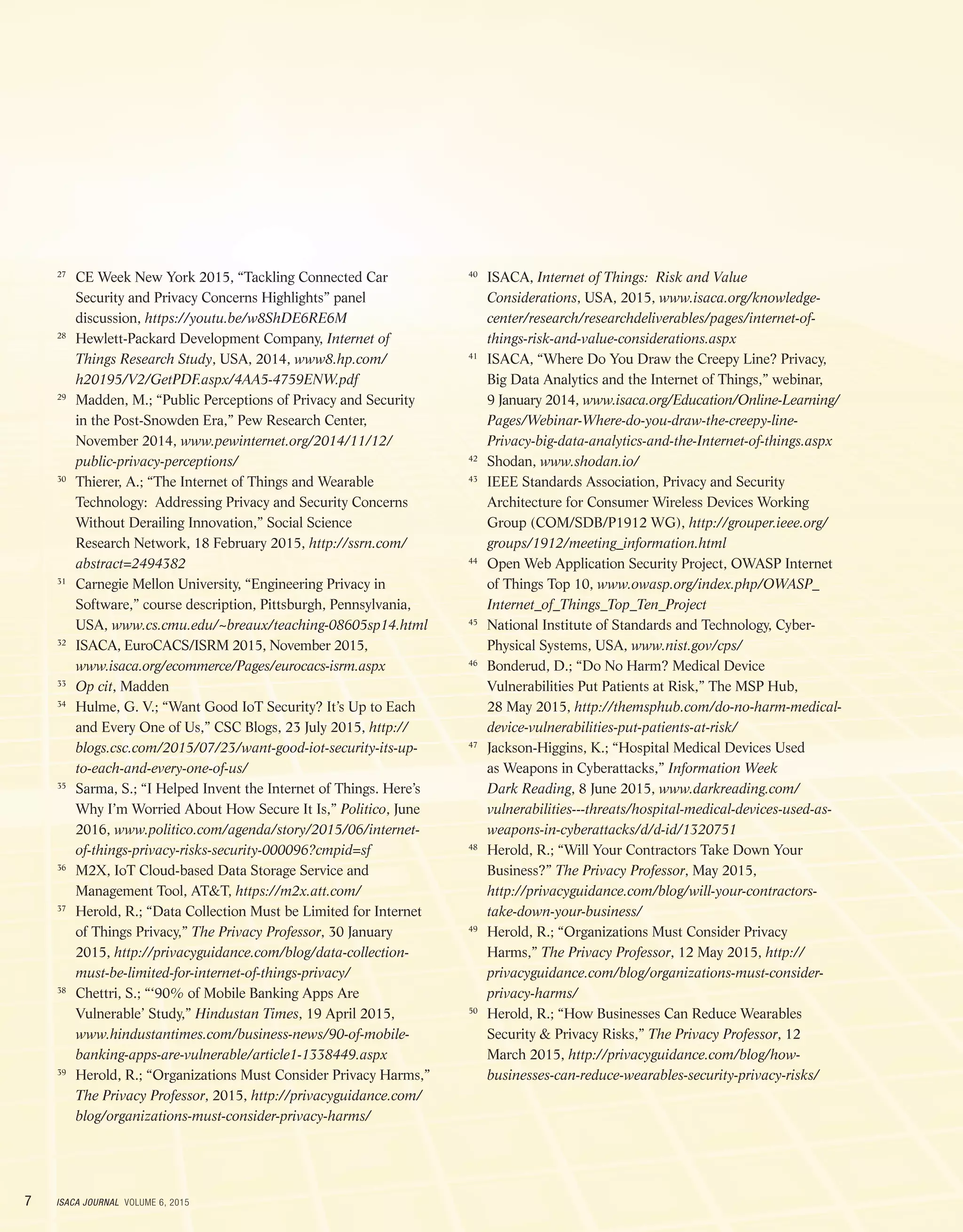 7 ISACA JOURNAL VOLUME 6, 2015
	27
	CE Week New York 2015, “Tackling Connected Car
Security and Privacy Concerns Highlights” panel
discussion, https://youtu.be/w8ShDE6RE6M
	28
	Hewlett-Packard Development Company, Internet of
Things Research Study, USA, 2014, www8.hp.com/
h20195/V2/GetPDF.aspx/4AA5-4759ENW.pdf
	29
	Madden, M.; “Public Perceptions of Privacy and Security
in the Post-Snowden Era,” Pew Research Center,
November 2014, www.pewinternet.org/2014/11/12/
public-privacy-perceptions/
	30
	Thierer, A.; “The Internet of Things and Wearable
Technology: Addressing Privacy and Security Concerns
Without Derailing Innovation,” Social Science
Research Network, 18 February 2015, http://ssrn.com/
abstract=2494382
	31
	Carnegie Mellon University, “Engineering Privacy in
Software,” course description, Pittsburgh, Pennsylvania,
USA, www.cs.cmu.edu/~breaux/teaching-08605sp14.html
	32
	ISACA, EuroCACS/ISRM 2015, November 2015,
www.isaca.org/ecommerce/Pages/eurocacs-isrm.aspx
	33
	 Op cit, Madden
	34
	Hulme, G. V.; “Want Good IoT Security? It’s Up to Each
and Every One of Us,” CSC Blogs, 23 July 2015, http://
blogs.csc.com/2015/07/23/want-good-iot-security-its-up-
to-each-and-every-one-of-us/
	35
	Sarma, S.; “I Helped Invent the Internet of Things. Here’s
Why I’m Worried About How Secure It Is,” Politico, June
2016, www.politico.com/agenda/story/2015/06/internet-
of-things-privacy-risks-security-000096?cmpid=sf
	36
	M2X, IoT Cloud-based Data Storage Service and
Management Tool, ATT, https://m2x.att.com/
	37
	Herold, R.; “Data Collection Must be Limited for Internet
of Things Privacy,” The Privacy Professor, 30 January
2015, http://privacyguidance.com/blog/data-collection-
must-be-limited-for-internet-of-things-privacy/
	38
	Chettri, S.; “‘90% of Mobile Banking Apps Are
Vulnerable’ Study,” Hindustan Times, 19 April 2015,
www.hindustantimes.com/business-news/90-of-mobile-
banking-apps-are-vulnerable/article1-1338449.aspx
	39
	Herold, R.; “Organizations Must Consider Privacy Harms,”
The Privacy Professor, 2015, http://privacyguidance.com/
blog/organizations-must-consider-privacy-harms/
	40
	ISACA, Internet of Things: Risk and Value
Considerations, USA, 2015, www.isaca.org/knowledge-
center/research/researchdeliverables/pages/internet-of-
things-risk-and-value-considerations.aspx
	41
	ISACA, “Where Do You Draw the Creepy Line? Privacy,
Big Data Analytics and the Internet of Things,” webinar,
9 January 2014, www.isaca.org/Education/Online-Learning/
Pages/Webinar-Where-do-you-draw-the-creepy-line-
Privacy-big-data-analytics-and-the-Internet-of-things.aspx
	42
	Shodan, www.shodan.io/
	43
	IEEE Standards Association, Privacy and Security
Architecture for Consumer Wireless Devices Working
Group (COM/SDB/P1912 WG), http://grouper.ieee.org/
groups/1912/meeting_information.html
	44
	Open Web Application Security Project, OWASP Internet
of Things Top 10, www.owasp.org/index.php/OWASP_
Internet_of_Things_Top_Ten_Project
	45
	National Institute of Standards and Technology, Cyber-
Physical Systems, USA, www.nist.gov/cps/
	46
	Bonderud, D.; “Do No Harm? Medical Device
Vulnerabilities Put Patients at Risk,” The MSP Hub,
28 May 2015, http://themsphub.com/do-no-harm-medical-
device-vulnerabilities-put-patients-at-risk/
	47
	Jackson-Higgins, K.; “Hospital Medical Devices Used
as Weapons in Cyberattacks,” Information Week
Dark Reading, 8 June 2015, www.darkreading.com/
vulnerabilities---threats/hospital-medical-devices-used-as-
weapons-in-cyberattacks/d/d-id/1320751
	48
	Herold, R.; “Will Your Contractors Take Down Your
Business?” The Privacy Professor, May 2015,
http://privacyguidance.com/blog/will-your-contractors-
take-down-your-business/
	49
	Herold, R.; “Organizations Must Consider Privacy
Harms,” The Privacy Professor, 12 May 2015, http://
privacyguidance.com/blog/organizations-must-consider-
privacy-harms/
	50
	Herold, R.; “How Businesses Can Reduce Wearables
Security  Privacy Risks,” The Privacy Professor, 12
March 2015, http://privacyguidance.com/blog/how-
businesses-can-reduce-wearables-security-privacy-risks/
 