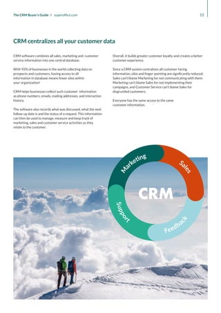 CRM
S
u
p
p
o
r
t
Feedba
c
k
13
The CRM Buyer’s Guide I superoffice.com
CRM software combines all sales, marketing and customer
service information into one central database.
With 92% of businesses in the world collecting data on
prospects and customers, having access to all
information in database means fewer silos within
your organization!
CRM helps businesses collect such customer information
as phone numbers, emails, mailing addresses, and interaction
history.
The software also records what was discussed, what the next
follow-up date is and the status of a request. This information
can then be used to manage, measure and keep track of
marketing, sales and customer service activities as they
relate to the customer.
Overall, it builds greater customer loyalty and creates a better
customer experience.
Since a CRM system centralizes all customer-facing
information, silos and finger-pointing are significantly reduced.
Sales can’t blame Marketing for not communicating with them.
Marketing can’t blame Sales for not implementing their
campaigns, and Customer Service can’t blame Sales for
disgruntled customers.
Everyone has the same access to the same
customer information.
CRM centralizes all your customer data
 