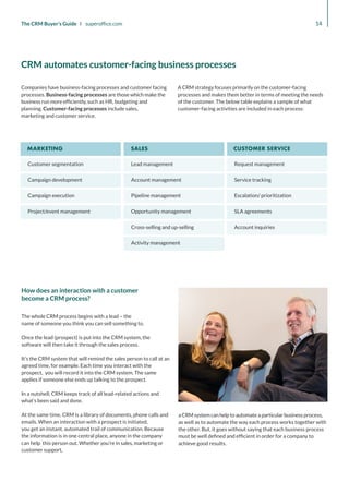Customer segmentation
Campaign development
Campaign execution
Project/event management
Lead management
Account management
Pipeline management
Opportunity management
Request management
Service tracking
Escalation/ prioritization
SLA agreements
Cross-selling and up-selling
Activity management
Account inquiries
MARKETING SALES CUSTOMER SERVICE
14
The CRM Buyer’s Guide I superoffice.com
The whole CRM process begins with a lead – the
name of someone you think you can sell something to.
Once the lead (prospect) is put into the CRM system, the
software will then take it through the sales process.
It’s the CRM system that will remind the sales person to call at an
agreed time, for example. Each time you interact with the
prospect, you will record it into the CRM system. The same
applies if someone else ends up talking to the prospect.
In a nutshell, CRM keeps track of all lead-related actions and
what’s been said and done.
At the same time, CRM is a library of documents, phone calls and
emails. When an interaction with a prospect is initiated,
you get an instant, automated trail of communication. Because
the information is in one central place, anyone in the company
can help this person out. Whether you’re in sales, marketing or
customer support,
a CRM system can help to automate a particular business process,
as well as to automate the way each process works together with
the other. But, it goes without saying that each business process
must be well defined and efficient in order for a company to
achieve good results.
How does an interaction with a customer
become a CRM process?
Companies have business-facing processes and customer facing
processes. Business-facing processes are those which make the
business run more efficiently, such as HR, budgeting and
planning. Customer-facing processes include sales,
marketing and customer service.
A CRM strategy focuses primarily on the customer-facing
processes and makes them better in terms of meeting the needs
of the customer. The below table explains a sample of what
customer-facing activities are included in each process:
CRM automates customer-facing business processes
 