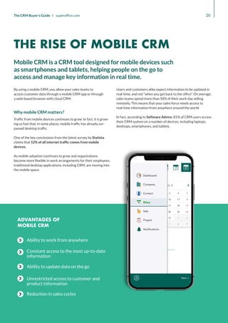 Ability to work from anywhere
Constant access to the most up-to-date
information
Ability to update data on the go
Unrestricted access to customer and
product information
Reduction in sales cycles
20
The CRM Buyer’s Guide I superoffice.com
ADVANTAGES OF
MOBILE CRM
By using a mobile CRM, you allow your sales teams to
access customer data through a mobile CRM app or through
a web-based browser with cloud CRM.
Why mobile CRM matters?
Traffic from mobile devices continues to grow. In fact, it is grow-
ing so fast that, in some places, mobile traffic has already sur-
passed desktop traffic.
One of the key conclusions from the latest survey by Statista
claims that 52% of all internet traffic comes from mobile
devices.
As mobile adoption continues to grow and organizations
become more flexible in work arrangements for their employees,
traditional desktop applications, including CRM, are moving into
the mobile space.
Users and customers alike expect information to be updated in
real-time, and not “when you get back to the office”. On average,
sales teams spend more than 50% of their work day selling
remotely. This means that your sales force needs access to
real-time information from anywhere around the world.
In fact, according to Software Advice, 81% of CRM users access
their CRM system on a number of devices, including laptops,
desktops, smartphones, and tablets.
Mobile CRM is a CRM tool designed for mobile devices such
as smartphones and tablets, helping people on the go to
access and manage key information in real time.
THE RISE OF MOBILE CRM
 