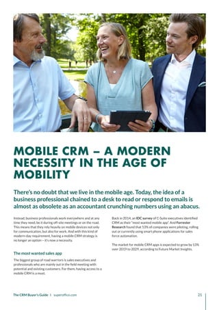 The CRM Buyer’s Guide I superoffice.com 21
Instead, business professionals work everywhere and at any
time they need, be it during off-site meetings or on the road.
This means that they rely heavily on mobile devices not only
for communication, but also for work. And with this kind of
modern-day requirement, having a mobile CRM strategy is
no longer an option – it’s now a necessity.
The most wanted sales app
The biggest group of road warriors is sales executives and
professionals who are mainly out in the field meeting with
potential and existing customers. For them, having access to a
mobile CRM is a must.
Back in 2014, an IDC survey of C-Suite executives identified
CRM as their “most wanted mobile app”. And Forrester
Research found that 53% of companies were piloting, rolling
out or currently using smart phone applications for sales
force automation.
The market for mobile CRM apps is expected to grow by 13%
over 2019 to 2029, according to Future Market Insights.
There’s no doubt that we live in the mobile age. Today, the idea of a
business professional chained to a desk to read or respond to emails is
almost as obsolete as an accountant crunching numbers using an abacus.
MOBILE CRM – A MODERN
NECESSITY IN THE AGE OF
MOBILITY
 