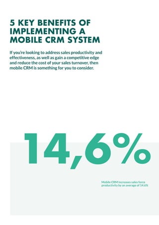 14,6%
Mobile CRM increases sales force
productivity by an average of 14.6%
If you’re looking to address sales productivity and
effectiveness, as well as gain a competitive edge
and reduce the cost of your sales turnover, then
mobile CRM is something for you to consider.
5 KEY BENEFITS OF
IMPLEMENTING A
MOBILE CRM SYSTEM
 
