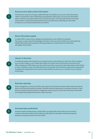 1
2
3
4
5
Access to up-to-date contact information
One of the key reasons for having a mobile CRM app is the ability to access up-to-date information,
which is a great help in sales call planning and preparation. Sales teams can access any information
about a customer or prospect before they meet them in person. This info could include recent email
conversations, recently purchased products and current sales status, allowing your sales teams
to interact on a more personal level than ever before.
Direct information update
A mobile CRM is a great tool for adding new leads directly to your CRM from anywhere.
The sooner you get a potential lead logged, the better chance you have to follow it up at the right time.
Mobile CRM makes all this possible by allowing employees to instantly add new information
and update client profiles.
Always ‘in the know’
If something changes with regards to an in-progress deal or quote while your sales team visits a prospect,
you can make changes in your mobile CRM without the need to wait until the team arrives back at the
office, keeping your CRM always up to date. Sales teams often uncover key information about a client during
or after a meeting. In order to provide the best service possible, this information needs to be spread quickly
throughout the organization, just in case the client decides to contact you or a member of your customer
service team.
Real time reporting
Senior management can access real time sales reports to track business results while on the move and set
alerts to be informed instantly for quicker and better decision making when a new deal is closed or if sales
decline. Instead of quarterly reports, management now has access to up-to-the-minute data, which leads
to strategies being implemented sooner, rather than later.
Increased sales productivity
Another benefit of implementing a mobile CRM is providing sales teams with access to real time
customer information while out in the field and with ability to make better-informed and quicker
decisions on-the-go, and even close more deals.
The CRM Buyer’s Guide I superoffice.com 25
 