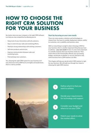 1
2
3
4
Define what it is that you
want to achieve
Decide your requirements
for technology and support
Consider your budget and
where to run your CRM
Match your needs to what
the market offers
26
The CRM Buyer’s Guide I superoffice.com
No matter what size your company is, the right CRM software
can help you stay competitive by allowing you to:
·
· Keep track of your interactions with all customers,
·
· Stay in control of your sales and marketing efforts,
·
· Maintain strong relationships with existing customers,
·
· Sell more products and services,
·
· Improve communication between sales and
marketing teams,
·
· Find and keep new customers.
Yet, choosing the right CRM system for your business isn’t
easy. And since every CRM has its strengths and weaknesses,
there is a lot to consider.
Start by focusing on your own needs
There are many vendors, solutions and technologies to
choose from. You have to consider deployment options, ability
to customize, cost, scalability, and business value.
With so many things to weigh in when choosing a CRM for
your business, there is another important thing that you have
to address – your own needs! In fact, it’s even more important
to carefully evaluate what your business needs are. Then,
match them to the functionality offered, your purchasing
budget, and decide on whether or not you need all or only
some functions that a CRM solution can offer.
This chapter will help you decide which CRM solution is right
for your business. We will walk you through four steps to
choosing the right CRM solution:
HOW TO CHOOSE THE
RIGHT CRM SOLUTION
FOR YOUR BUSINESS
 