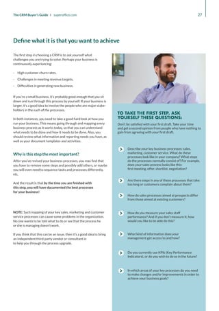 Describe your key business processes: sales,
marketing, customer service. What do these
processes look like in your company? What steps
do the processes normally consist of? For example,
does your sales process looks like this:
first meeting, offer, shortlist, negotiation?
Are there steps in any of these processes that take
too long or customers complain about them?
How do sales processes aimed at prospects differ
from those aimed at existing customers?
How do you measure your sales staff
performance? And if you don’t measure it, how
would you like to be able do this?
What kind of information does your
management get access to and how?
Do you currently use KPIs (Key Performance
Indicators), or do you wish to do so in the future?
In which areas of your key processes do you need
to make changes and/or improvements in order to
achieve your business goals?
Don’t be satisfied with your first draft. Take your time
and get a second opinion from people who have nothing to
gain from agreeing with your first draft.
TO TAKE THE FIRST STEP, ASK
YOURSELF THESE QUESTIONS:
27
The CRM Buyer’s Guide I superoffice.com
NOTE: Such mapping of your key sales, marketing and customer
service processes can cause some problems in the organization.
No one wants to be told what to do or see that the process he
or she is managing doesn’t work.
If you think that this can be an issue, then it’s a good idea to bring
an independent third-party vendor or consultant in
to help you through the process upgrade.
The first step in choosing a CRM is to ask yourself what
challenges you are trying to solve. Perhaps your business is
continuously experiencing:
·
· High customer churn rates,
·
· Challenges in meeting revenue targets,
·
· Difficulties in generating new business.
If you’re a small business, it’s probably good enough that you sit
down and run through this process by yourself. If your business is
larger, it’s a good idea to involve the people who are major stake-
holders in the each of the processes.
In both instances, you need to take a good hard look at how you
run your business. This means going through and mapping every
business process as it works today, so that you can understand
what needs to be done and how it needs to be done. Also, you
should review what information and reporting needs you have, as
well as your document templates and activities.
Why is this step the most important?
After you’ve revised your business processes, you may find that
you have to remove some steps and possibly add others, or maybe
you will even need to sequence tasks and processes differently,
etc.
And the result is that by the time you are finished with
this step, you will have documented the best processes
for your business!
Define what it is that you want to achieve
 