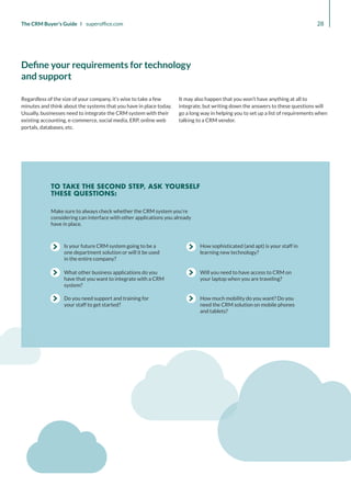 How sophisticated (and apt) is your staff in
learning new technology?
Will you need to have access to CRM on
your laptop when you are traveling?
How much mobility do you want? Do you
need the CRM solution on mobile phones
and tablets?
Do you need support and training for
your staff to get started?
What other business applications do you
have that you want to integrate with a CRM
system?
Is your future CRM system going to be a
one department solution or will it be used
in the entire company?
Make sure to always check whether the CRM system you’re
considering can interface with other applications you already
have in place.
TO TAKE THE SECOND STEP, ASK YOURSELF
THESE QUESTIONS:
28
The CRM Buyer’s Guide I superoffice.com
Regardless of the size of your company, it’s wise to take a few
minutes and think about the systems that you have in place today.
Usually, businesses need to integrate the CRM system with their
existing accounting, e-commerce, social media, ERP, online web
portals, databases, etc.
It may also happen that you won’t have anything at all to
integrate, but writing down the answers to these questions will
go a long way in helping you to set up a list of requirements when
talking to a CRM vendor.
Define your requirements for technology
and support
 