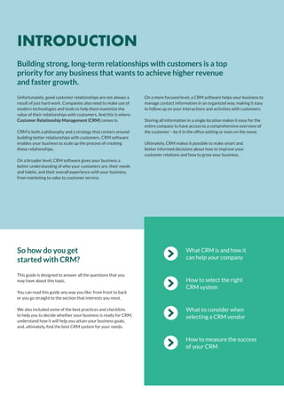 What CRM is and how it
can help your company
How to select the right
CRM system
What to consider when
selecting a CRM vendor
How to measure the success
of your CRM
This guide is designed to answer all the questions that you
may have about this topic.
You can read this guide any way you like: from front to back
or you go straight to the section that interests you most.
We also included some of the best practices and checklists
to help you to decide whether your business is ready for CRM,
understand how it will help you attain your business goals,
and, ultimately, find the best CRM system for your needs.
So how do you get
started with CRM?
Unfortunately, good customer relationships are not always a
result of just hard work. Companies also need to make use of
modern technologies and tools to help them maximize the
value of their relationships with customers. And this is where
Customer Relationship Management (CRM) comes in.
CRM is both a philosophy and a strategy that centers around
building better relationships with customers. CRM software
enables your business to scale up the process of creating
those relationships.
On a broader level, CRM software gives your business a
better understanding of who your customers are, their needs
and habits, and their overall experience with your business,
from marketing to sales to customer service.
On a more focused level, a CRM software helps your business to
manage contact information in an organized way, making it easy
to follow up on your interactions and activities with customers.
Storing all information in a single location makes it easy for the
entire company to have access to a comprehensive overview of
the customer – be it in the office setting or even on the move.
Ultimately, CRM makes it possible to make smart and
better informed decisions about how to improve your
customer relations and how to grow your business.
Building strong, long-term relationships with customers is a top
priority for any business that wants to achieve higher revenue
and faster growth.
INTRODUCTION
 