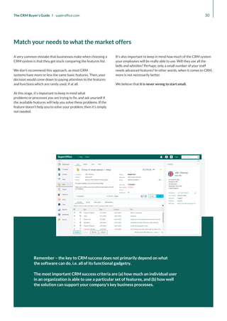 30
The CRM Buyer’s Guide I superoffice.com
Remember – the key to CRM success does not primarily depend on what
the software can do, i.e. all of its functional gadgetry.
The most important CRM success criteria are (a) how much an individual user
in an organization is able to use a particular set of features, and (b) how well
the solution can support your company’s key business processes.
A very common mistake that businesses make when choosing a
CRM system is that they get stuck comparing the features list.
We don’t recommend this approach, as most CRM
systems have more or less the same basic features. Then, your
decision would come down to paying attention to the features
and functions which are rarely used, if at all.
At this stage, it’s important to keep in mind what
problems or processes you are trying to fix, and ask yourself if
the available features will help you solve these problems. If the
feature doesn’t help you to solve your problem, then it’s simply
not needed.
It’s also important to keep in mind how much of the CRM system
your employees will be really able to use. Will they use all the
bells and whistles? Perhaps, only a small number of your staff
needs advanced features? In other words, when it comes to CRM,
more is not necessarily better.
We believe that it is never wrong to start small.
Match your needs to what the market offers
 