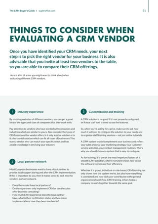 3
1
2
Industry experience
By studying websites of different vendors, you can get a good
idea of the types and sizes of companies that they work with.
Pay attention to vendors who have worked with companies and
industries which are similar to yours. Also consider the types of
CRM solutions this vendor offers. Is it only a niche solution or is
it a horizontal solution which can fit all types of businesses? You
want a vendor who can match your specific needs and has
a solid knowledge in servicing your industry.
A CRM solution is no good if it’s not properly configured
or if your staff isn’t trained to use the features.
So, when you’re asking for a price, make sure to ask how
much it will cost to configure the solution to your needs and
to organize staff training sessions – not just online tutorials.
A CRM system should complement your business and reflect
your sales process, your marketing strategy, your customer
service activities, your contact management routines. That’s
why you should choose a system that is easy to configure.
As for training, it is one of the most important factors of a
smooth CRM adoption, where everyone knows how to use
the software to increase their efficiency.
Whether it is group, individual or role-based, CRM training not
only shows how the system works, but also how everything
is connected and how each user contributes to the general
organizational workflow. CRM training, in fact, helps a
company to work together towards the same goal.
Local partner network
Most European businesses want to have a local partner to
provide local support during and after the CRM implementation.
If this is important to you, then it makes sense to look into the
vendor’s partner network.
·
· Does the vendor have local partners?
·
· Do these partners only implement CRM or can they also
offer business consulting?
·
· How much CRM experience does the local partner
have, what is their certification status and how many
implementations have they been involved in?
Customization and training
31
The CRM Buyer’s Guide I superoffice.com
Here is a list of areas you might want to think about when
evaluating different CRM vendors.
Once you have identified your CRM needs, your next
step is to pick the right vendor for your business. It is also
advisable that you invite at least two vendors to the table,
so you are able to compare their CRM offerings.
THINGS TO CONSIDER WHEN
EVALUATING A CRM VENDOR
 