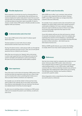 6
5
4 7
8 References
And, last, but no least, look for companies who can give you cus-
tomer references about CRM vendors. Seek references
from companies that are similar to your business to get a good
understanding whether or not a CRM vendor really helped
customers like you. Find out what their situation was and how it
changed after they implemented a CRM system you’re eyeing.
This will help uncover whether your business is likely to
succeed with a specific vendor.
(Check Appendix to find a comprehensive list of questions
you want to pose to a reference).
With GDPR now in effect, your customers’ data and how
it’s stored is more important than ever before. Having a
GDPR-ready CRM system helps you manage and protect
customer data more efficiently.
For example, if your customer wants to be removed from your
database, you need to able to honor their request and send a
confirmation of deletion. Or, if your customer requests an
electronic report of all data you store on them in your CRM,
you’ll need to be able to generate that report for each
customer individually.
A one-click solution will save you time and resources, instead
of manually removing the customers’ data from multiple sales,
marketing and customer service databases, or painstakingly
sifting through various resources and double-checking what data
you store on them and where – all of which way too
often leads to human error.
Without GDPR-specific features, you run the risk of failing
to comply, which in turn may result in paying serious fines.
GDPR-ready functionality
User experience
One of the most crucial criteria of choosing a CRM system is how
you feel and what you experience when you use it. Does it help
you? Is it intuitive? Or is there something that irritates you or
slows you down? All this constitutes user experience.
For example, you can ask the vendor to show you how many
clicks it takes to do a specific task. As you watch, ask yourself:
How effective (and enjoyable) is the user interface? Are the but-
tons labeled clearly? Is the flow of actions logical?
So, when you are watching a demo or testing out a CRM system,
make sure to evaluate the system’s user interface, as well as its
ease of use.
A demonstration and a free trial
Never take a CRM system at face value! It’s always a good
idea to test it out.
The best solution is to start with a live (or online)
demonstration and then move onto a free trial.
During a live demo session, a sales person walks you through the
software and shows you how to use it. Then, you can ask specific
questions that are related to your business.
After that, you can move on to “playing” with a trial version
in order to get a good feel how everything works and see the
system’s strengths and weaknesses. Look at such things as
the ease of use, key functionality and the ability to expand.
Most companies concentrate too much on choosing either an
on-premise solution or a cloud solution. But, just because you
need one deployment option today doesn’t mean that you won’t
need the other one sometime in the future. Choose a vendor that
can help you keep as many doors open as possible. It’s best to
choose a vendor whose CRM system is flexible and able to evolve
together with your business.
Flexible deployment
The CRM Buyer’s Guide I superoffice.com 32
 