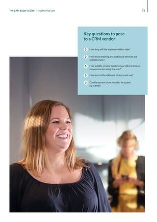 Key questions to pose
to a CRM vendor
How much training and additional services are
needed, if any?
How long will the implementation take?
How will the vendor handle any problems that we
may encounter along the way?
How easy is the software to learn and use?
Can the system’s functionality be scaled
up in time?
33
The CRM Buyer’s Guide I superoffice.com
 